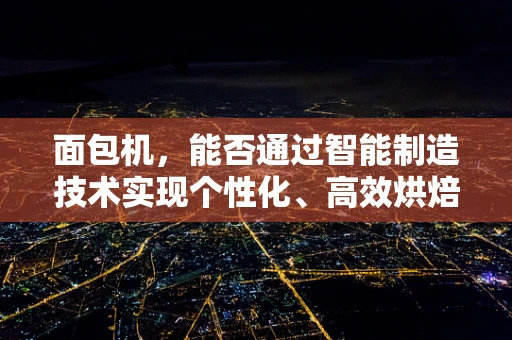 面包机，能否通过智能制造技术实现个性化、高效烘焙？