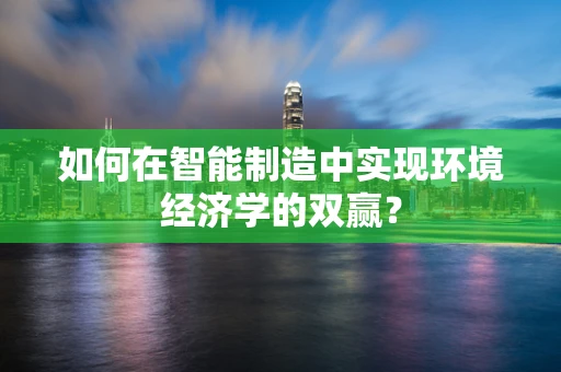 如何在智能制造中实现环境经济学的双赢？