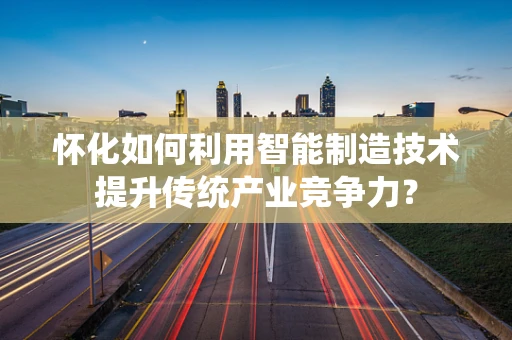 怀化如何利用智能制造技术提升传统产业竞争力？