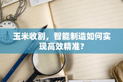 玉米收割，智能制造如何实现高效精准？