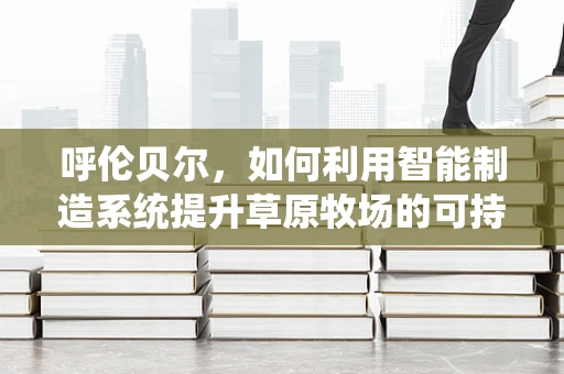 呼伦贝尔，如何利用智能制造系统提升草原牧场的可持续性？