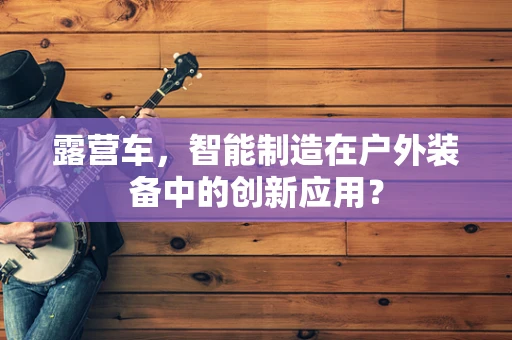 露营车，智能制造在户外装备中的创新应用？