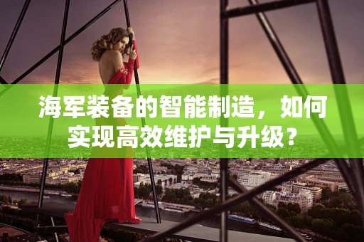 海军装备的智能制造，如何实现高效维护与升级？