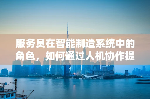 服务员在智能制造系统中的角色，如何通过人机协作提升效率？