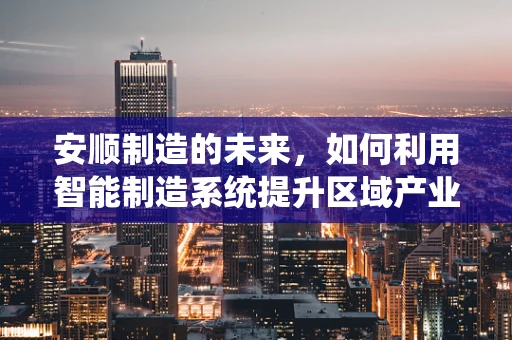 安顺制造的未来，如何利用智能制造系统提升区域产业竞争力？