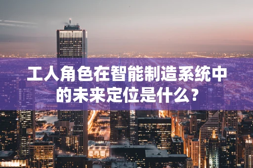 工人角色在智能制造系统中的未来定位是什么？