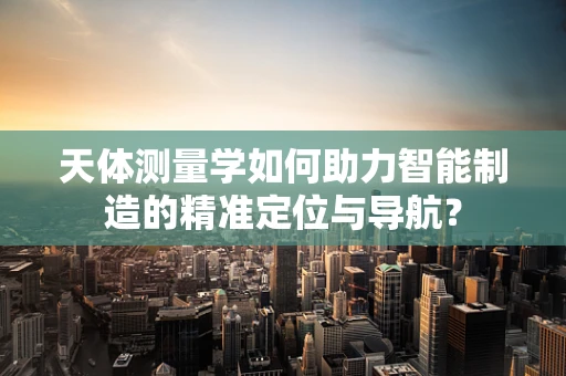 天体测量学如何助力智能制造的精准定位与导航？