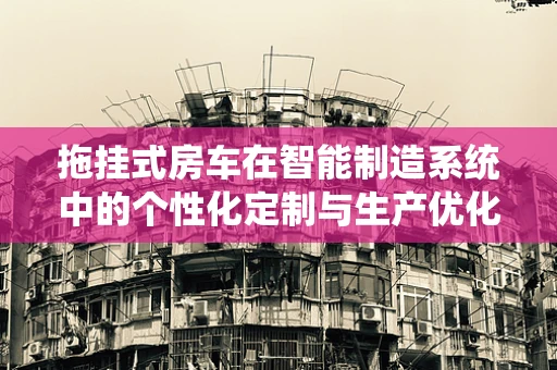 拖挂式房车在智能制造系统中的个性化定制与生产优化
