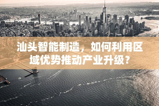 汕头智能制造，如何利用区域优势推动产业升级？
