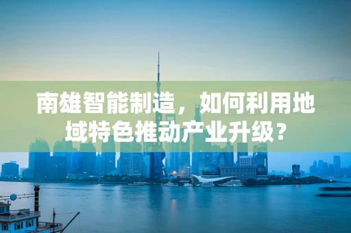 南雄智能制造，如何利用地域特色推动产业升级？