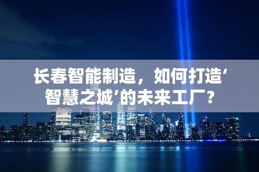 长春智能制造，如何打造‘智慧之城’的未来工厂？