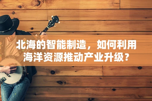 北海的智能制造，如何利用海洋资源推动产业升级？