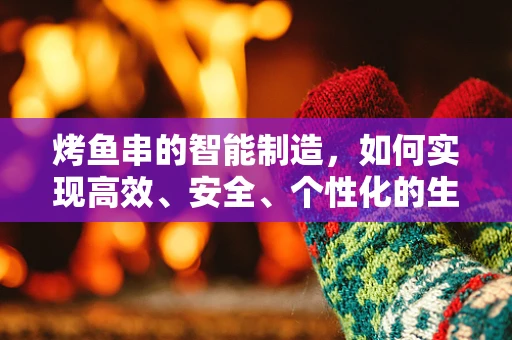 烤鱼串的智能制造，如何实现高效、安全、个性化的生产？