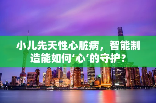 小儿先天性心脏病，智能制造能如何‘心’的守护？