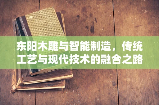 东阳木雕与智能制造，传统工艺与现代技术的融合之路