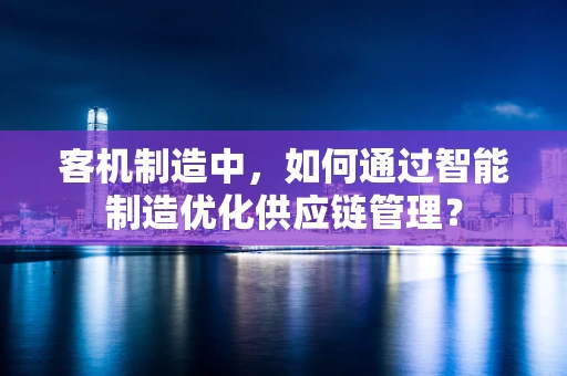 客机制造中，如何通过智能制造优化供应链管理？