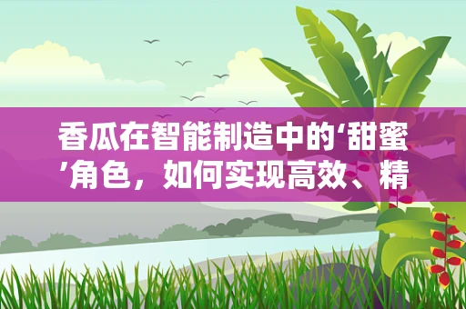 香瓜在智能制造中的‘甜蜜’角色，如何实现高效、精准的种植与收获？