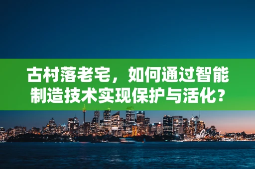 古村落老宅，如何通过智能制造技术实现保护与活化？