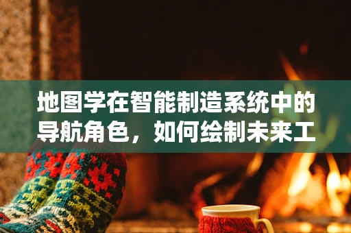 地图学在智能制造系统中的导航角色，如何绘制未来工厂的蓝图？