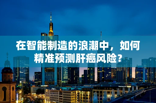 在智能制造的浪潮中，如何精准预测肝癌风险？