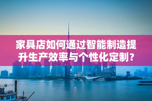 家具店如何通过智能制造提升生产效率与个性化定制？