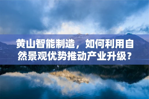 黄山智能制造，如何利用自然景观优势推动产业升级？