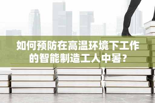 如何预防在高温环境下工作的智能制造工人中暑？