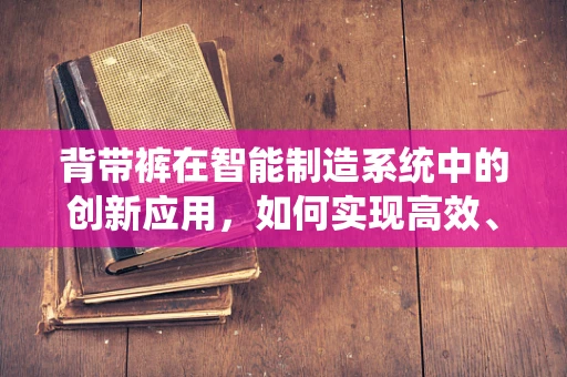 背带裤在智能制造系统中的创新应用，如何实现高效、灵活的作业服管理？