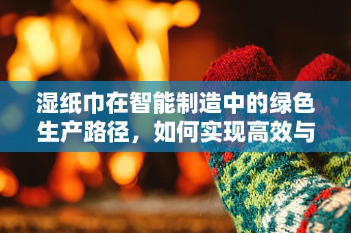 湿纸巾在智能制造中的绿色生产路径，如何实现高效与环保的双重提升？