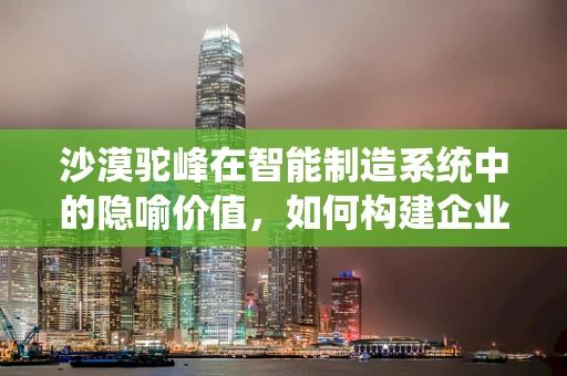 沙漠驼峰在智能制造系统中的隐喻价值，如何构建企业的‘耐力之舟’？