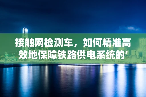 接触网检测车，如何精准高效地保障铁路供电系统的‘神经线’？