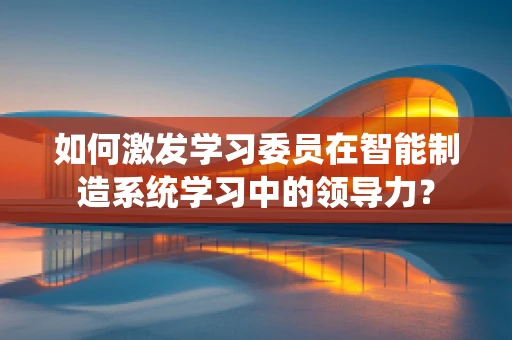 如何激发学习委员在智能制造系统学习中的领导力？