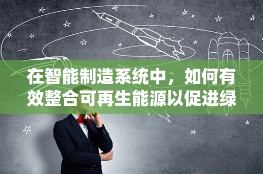 在智能制造系统中，如何有效整合可再生能源以促进绿色生产？
