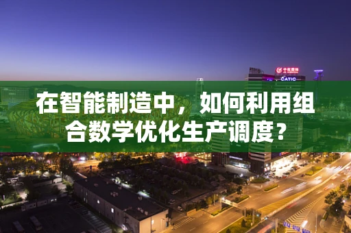 在智能制造中，如何利用组合数学优化生产调度？