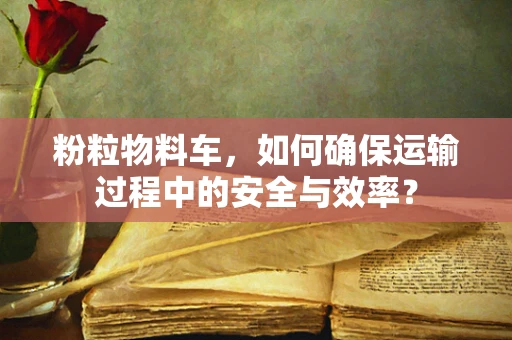 粉粒物料车，如何确保运输过程中的安全与效率？