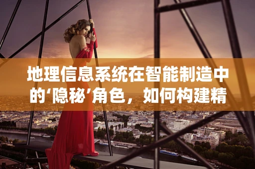 地理信息系统在智能制造中的‘隐秘’角色，如何构建精准的制造地图？