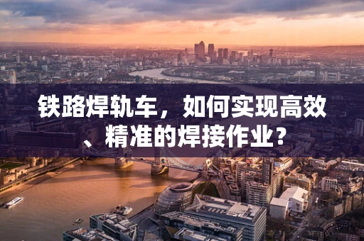 铁路焊轨车，如何实现高效、精准的焊接作业？