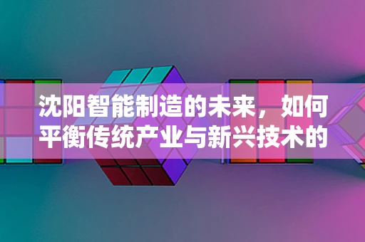 沈阳智能制造的未来，如何平衡传统产业与新兴技术的融合？