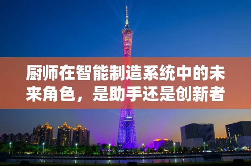 厨师在智能制造系统中的未来角色，是助手还是创新者？