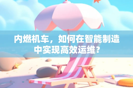 内燃机车，如何在智能制造中实现高效运维？