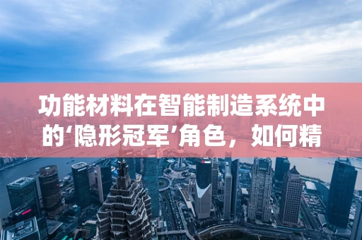 功能材料在智能制造系统中的‘隐形冠军’角色，如何精准选材以提升系统性能？