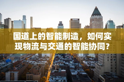 国道上的智能制造，如何实现物流与交通的智能协同？