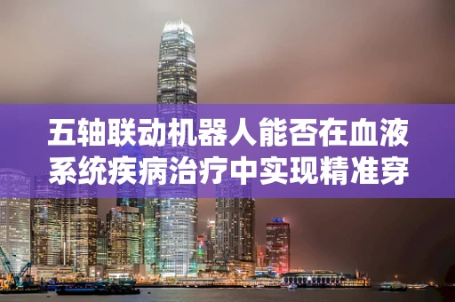 五轴联动机器人能否在血液系统疾病治疗中实现精准穿刺？