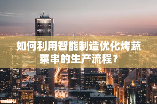 如何利用智能制造优化烤蔬菜串的生产流程？
