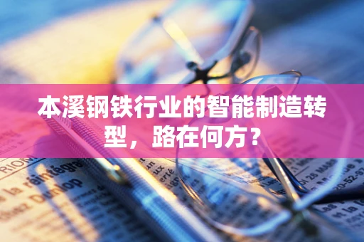 本溪钢铁行业的智能制造转型，路在何方？