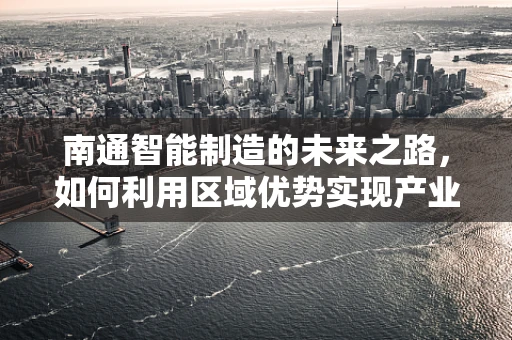南通智能制造的未来之路，如何利用区域优势实现产业升级？