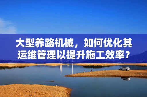 大型养路机械，如何优化其运维管理以提升施工效率？