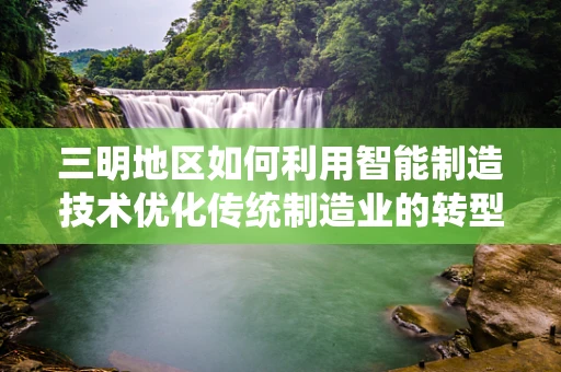三明地区如何利用智能制造技术优化传统制造业的转型升级？