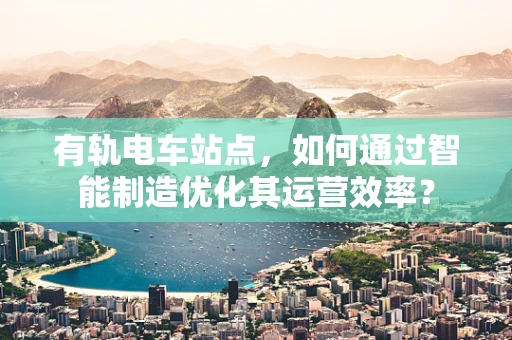 有轨电车站点，如何通过智能制造优化其运营效率？