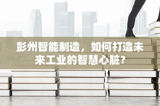 彭州智能制造，如何打造未来工业的智慧心脏？